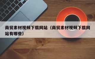 马鞍山商贸素材视频下载网站（商贸素材视频下载网站有哪些）