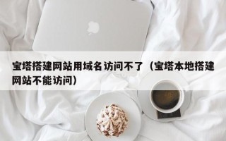 马鞍山宝塔搭建网站用域名访问不了（宝塔本地搭建网站不能访问）