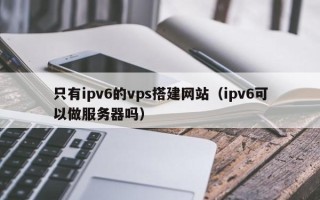 马鞍山只有ipv6的vps搭建网站（ipv6可以做服务器吗）