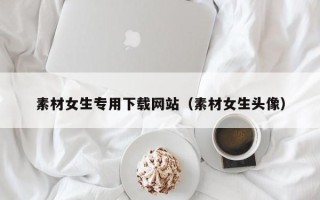 马鞍山素材女生专用下载网站（素材女生头像）